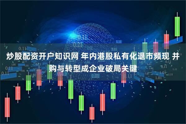 炒股配资开户知识网 年内港股私有化退市频现 并购与转型成企业破局关键