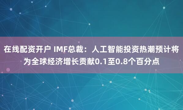 在线配资开户 IMF总裁：人工智能投资热潮预计将为全球经济增长贡献0.1至0.8个百分点
