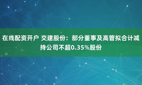 在线配资开户 交建股份：部分董事及高管拟合计减持公司不超0.35%股份