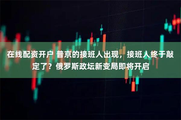 在线配资开户 普京的接班人出现，接班人终于敲定了？俄罗斯政坛新变局即将开启