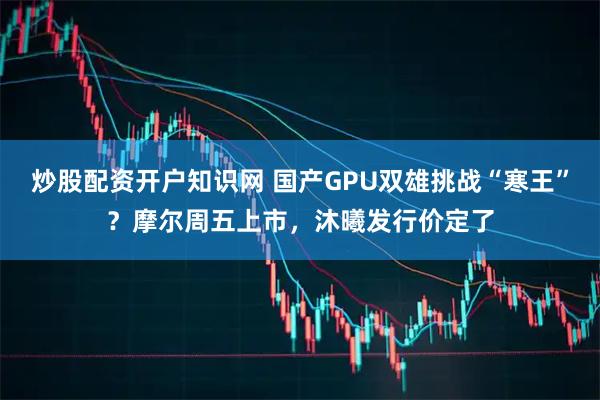 炒股配资开户知识网 国产GPU双雄挑战“寒王”？摩尔周五上市，沐曦发行价定了