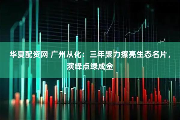华夏配资网 广州从化：三年聚力擦亮生态名片，演绎点绿成金