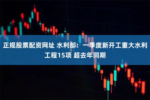 正规股票配资网址 水利部：一季度新开工重大水利工程15项 超去年同期