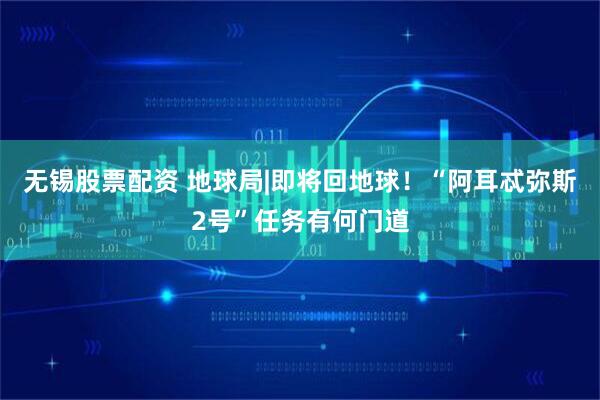 无锡股票配资 地球局|即将回地球！“阿耳忒弥斯2号”任务有何门道