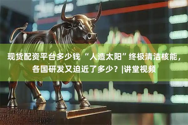 现货配资平台多少钱 “人造太阳”终极清洁核能，各国研发又迫近了多少？|讲堂视频