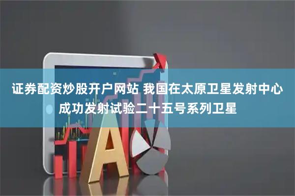 证券配资炒股开户网站 我国在太原卫星发射中心成功发射试验二十五号系列卫星