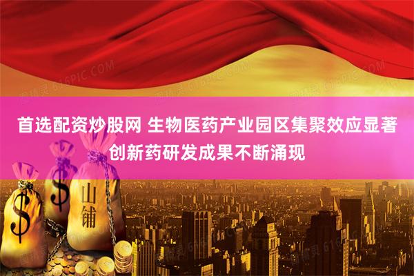 首选配资炒股网 生物医药产业园区集聚效应显著创新药研发成果不断涌现