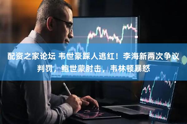 配资之家论坛 韦世豪踩人逃红！李海新两次争议判罚，鲍世蒙肘击，韦林顿暴怒
