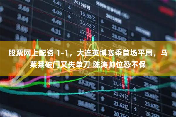 股票网上配资 1-1，大连英博赛季首场平局，马莱莱破门又失单刀 陈涛帅位恐不保