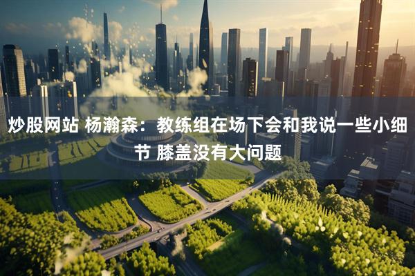 炒股网站 杨瀚森：教练组在场下会和我说一些小细节 膝盖没有大问题